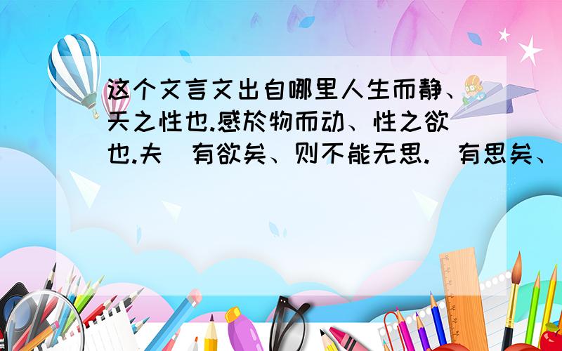 这个文言文出自哪里人生而静、天之性也.感於物而动、性之欲也.夫旣有欲矣、则不能无思.旣有思矣、则不能无言.旣有言矣、则言