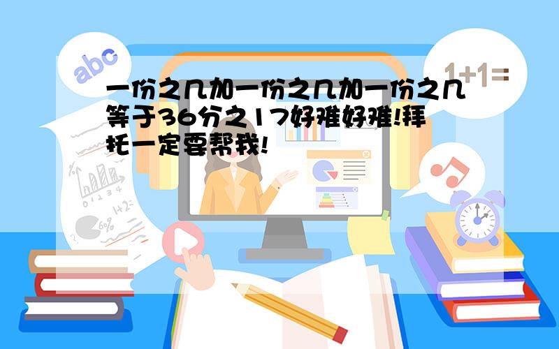 一份之几加一份之几加一份之几等于36分之17好难好难!拜托一定要帮我!