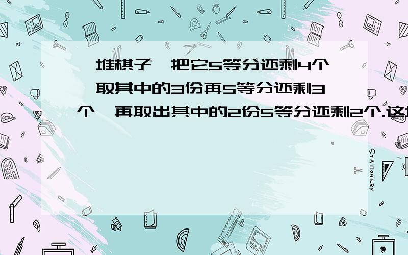 一堆棋子,把它5等分还剩4个,取其中的3份再5等分还剩3个,再取出其中的2份5等分还剩2个.这堆棋子有多少