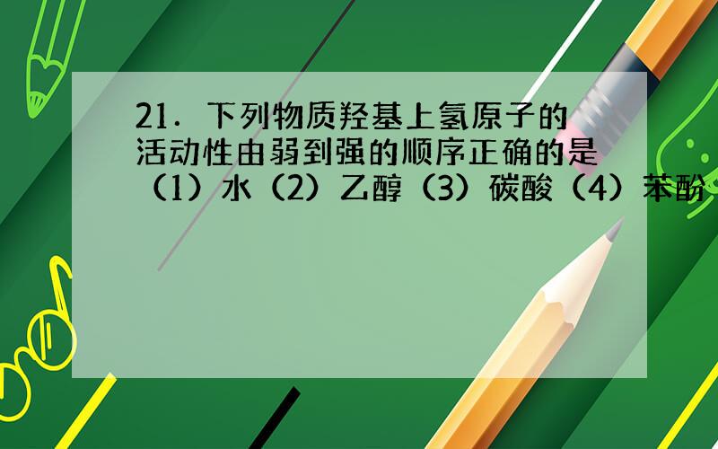 21．下列物质羟基上氢原子的活动性由弱到强的顺序正确的是（1）水（2）乙醇（3）碳酸（4）苯酚（5）醋酸