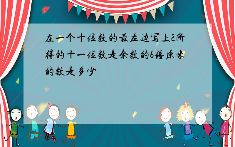 在一个十位数的最左边写上2所得的十一位数是余数的6倍原来的数是多少