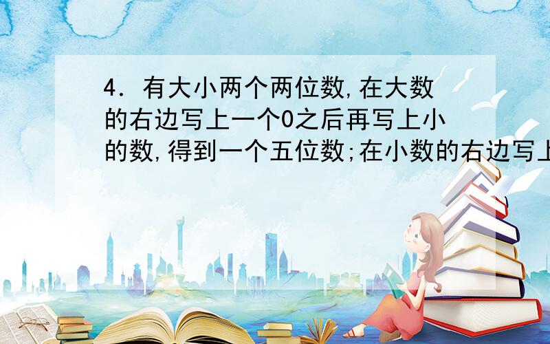 4．有大小两个两位数,在大数的右边写上一个0之后再写上小的数,得到一个五位数;在小数的右边写上大数,然