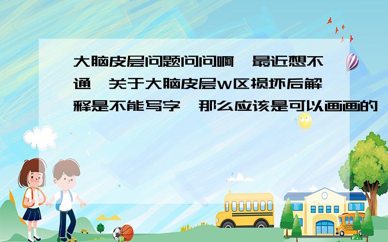 大脑皮层问题问问啊,最近想不通,关于大脑皮层W区损坏后解释是不能写字,那么应该是可以画画的,那么患者把字给想成图片再涂出