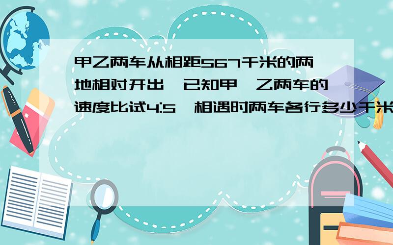 甲乙两车从相距567千米的两地相对开出,已知甲、乙两车的速度比试4:5,相遇时两车各行多少千米