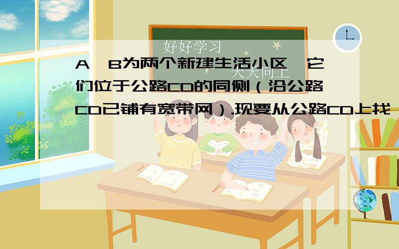 A、B为两个新建生活小区,它们位于公路CD的同侧（沿公路CD已铺有宽带网）.现要从公路CD上找一处接点,向A、B两个小区