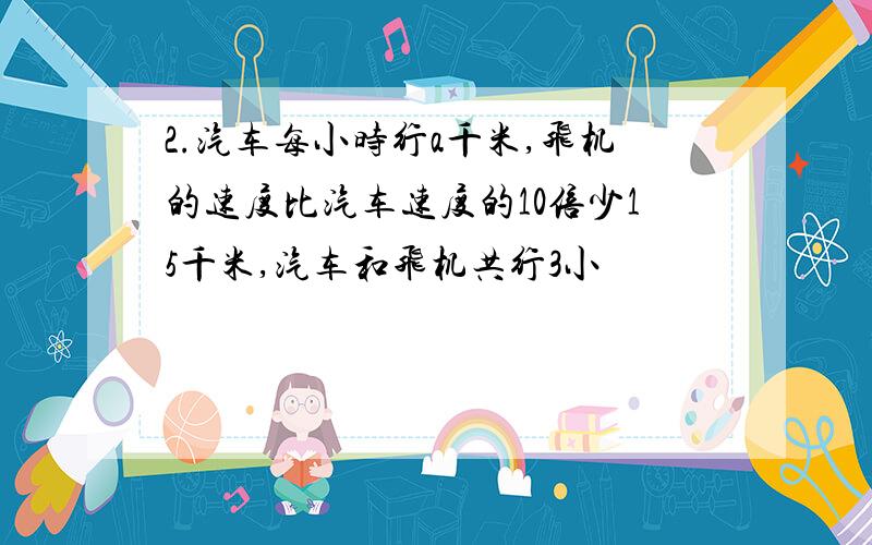 2.汽车每小时行a千米,飞机的速度比汽车速度的10倍少15千米,汽车和飞机共行3小