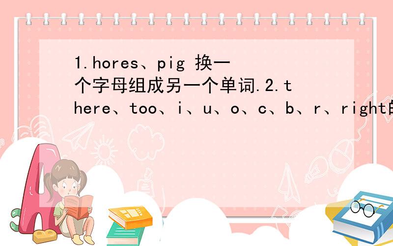 1.hores、pig 换一个字母组成另一个单词.2.there、too、i、u、o、c、b、r、right的同音词是?