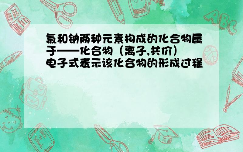 氟和钠两种元素构成的化合物属于——化合物（离子,共价） 电子式表示该化合物的形成过程