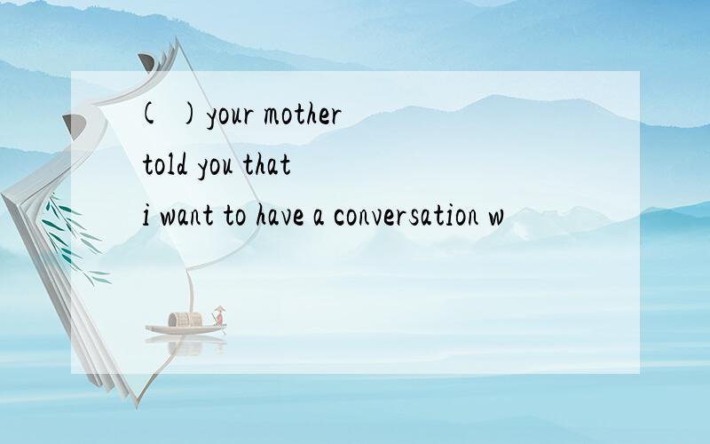 ( )your mother told you that i want to have a conversation w