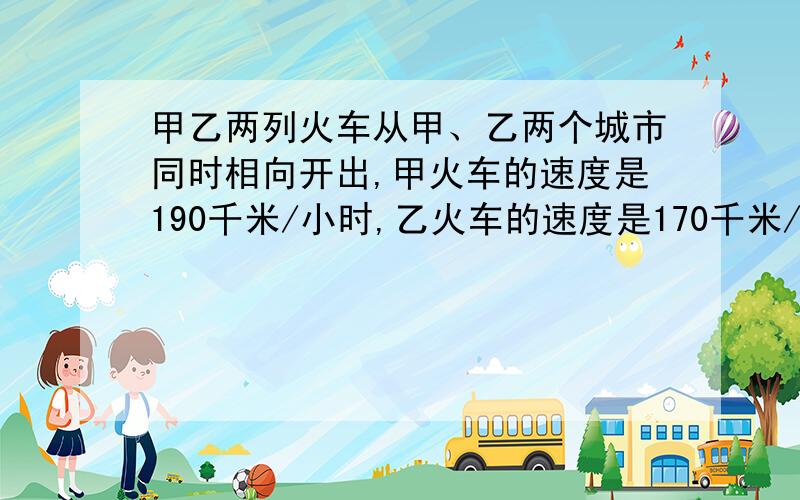 甲乙两列火车从甲、乙两个城市同时相向开出,甲火车的速度是190千米/小时,乙火车的速度是170千米/小时,两列火车在距甲