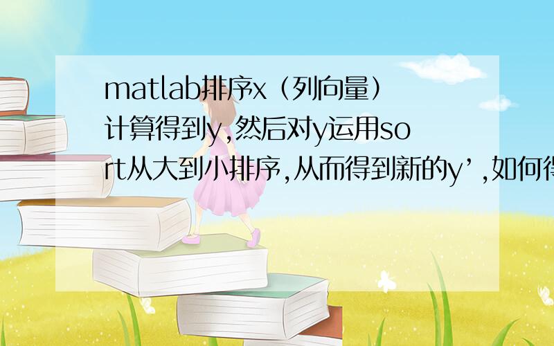 matlab排序x（列向量）计算得到y,然后对y运用sort从大到小排序,从而得到新的y’,如何得到排序后的x’