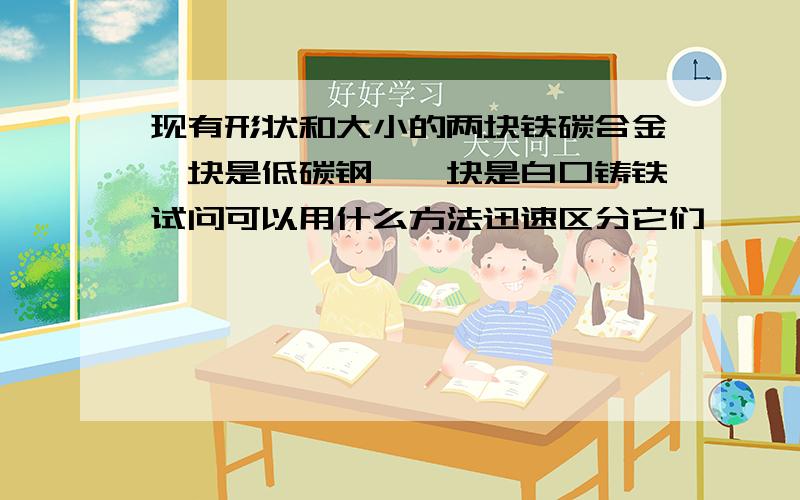 现有形状和大小的两块铁碳合金一块是低碳钢,一块是白口铸铁试问可以用什么方法迅速区分它们