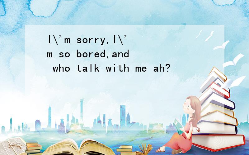 I\'m sorry,I\'m so bored,and who talk with me ah?