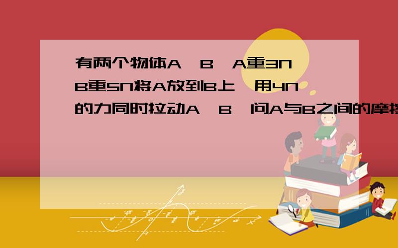 有两个物体A、B,A重3N,B重5N将A放到B上,用4N的力同时拉动A、B,问A与B之间的摩擦力为多少?