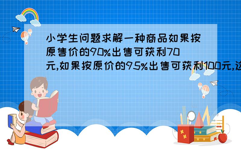 小学生问题求解一种商品如果按原售价的90%出售可获利70元,如果按原价的95%出售可获利100元,这种商品的进价是多少元