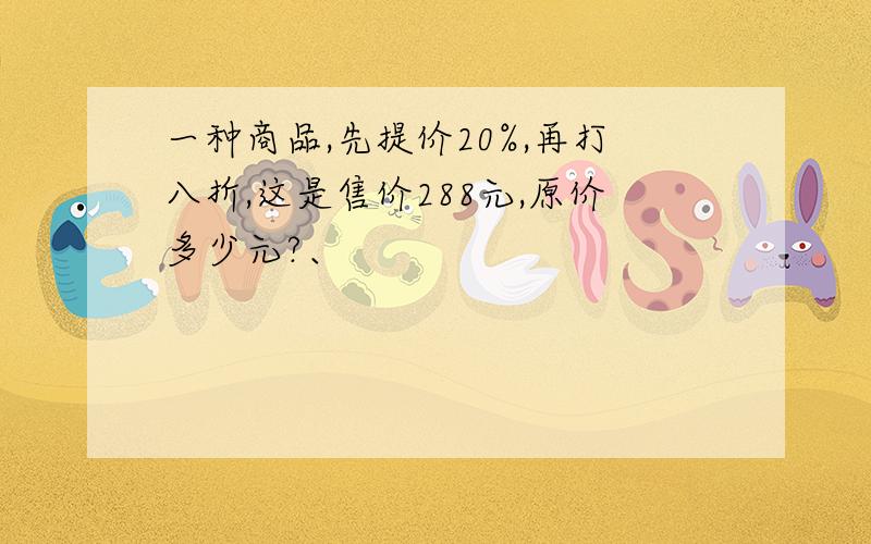 一种商品,先提价20%,再打八折,这是售价288元,原价多少元?、