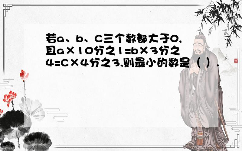 若a、b、C三个数都大于0,且a×10分之1=b×3分之4=C×4分之3,则最小的数是（ ）.