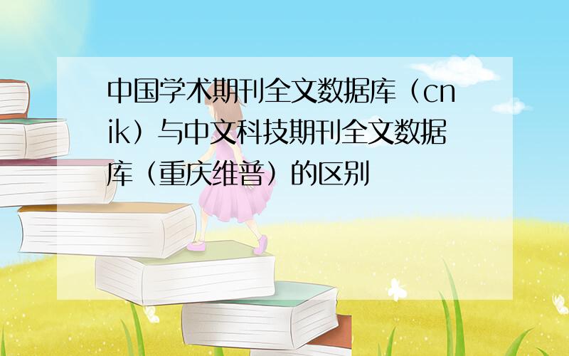 中国学术期刊全文数据库（cnik）与中文科技期刊全文数据库（重庆维普）的区别