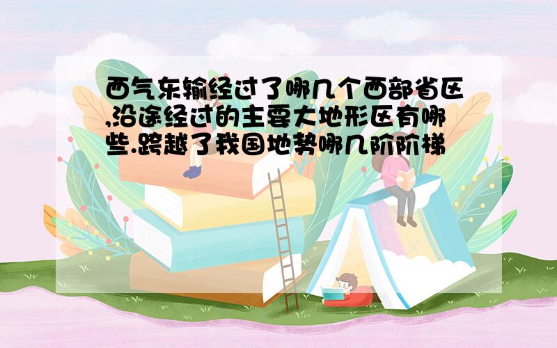 西气东输经过了哪几个西部省区,沿途经过的主要大地形区有哪些.跨越了我国地势哪几阶阶梯