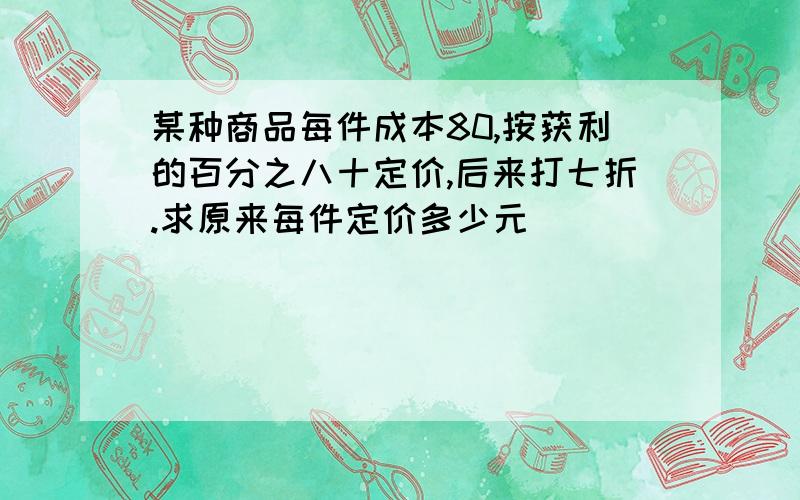 某种商品每件成本80,按获利的百分之八十定价,后来打七折.求原来每件定价多少元