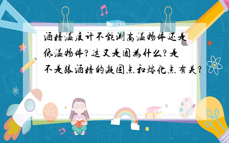 酒精温度计不能测高温物体还是低温物体?这又是因为什么?是不是跟酒精的凝固点和熔化点有关?