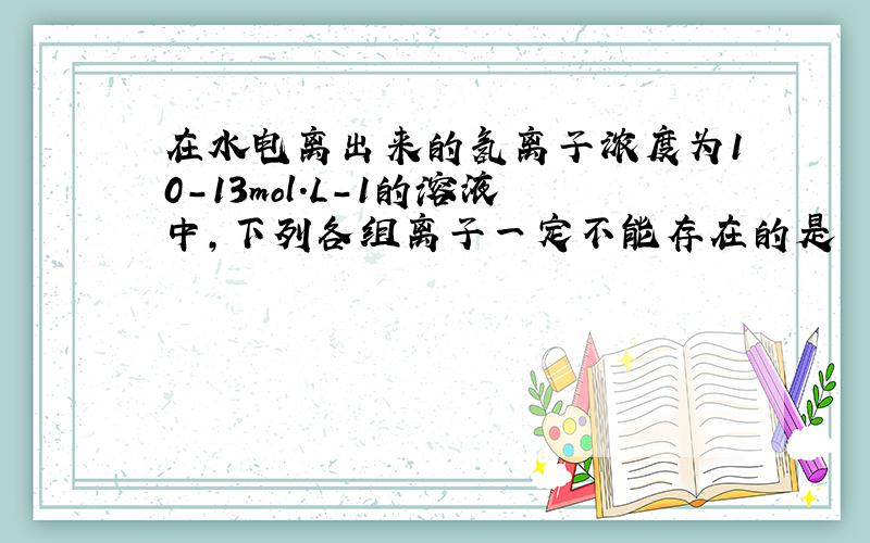 在水电离出来的氢离子浓度为10-13mol.L-1的溶液中,下列各组离子一定不能存在的是