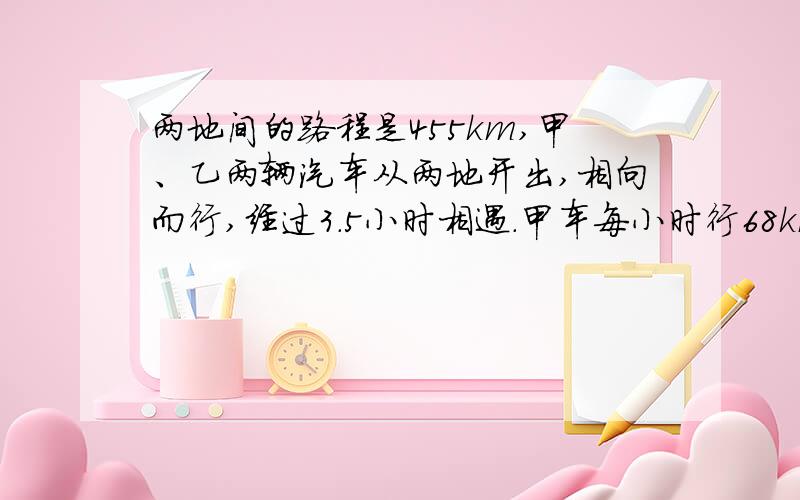 两地间的路程是455km,甲、乙两辆汽车从两地开出,相向而行,经过3.5小时相遇.甲车每小时行68km,乙车每小时行多少