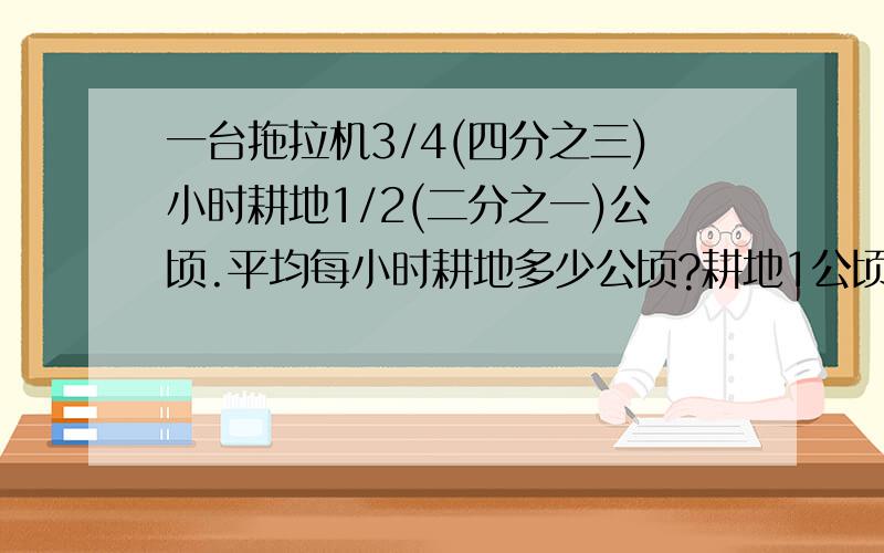 一台拖拉机3/4(四分之三)小时耕地1/2(二分之一)公顷.平均每小时耕地多少公顷?耕地1公顷要多少小时?