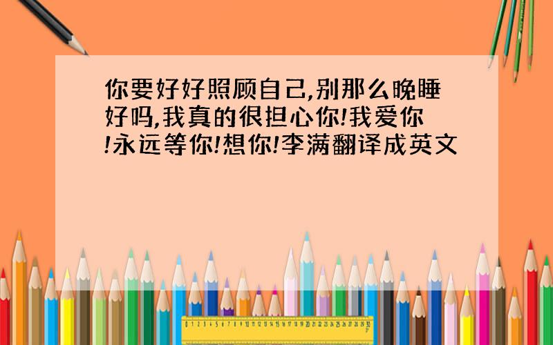 你要好好照顾自己,别那么晚睡好吗,我真的很担心你!我爱你!永远等你!想你!李满翻译成英文