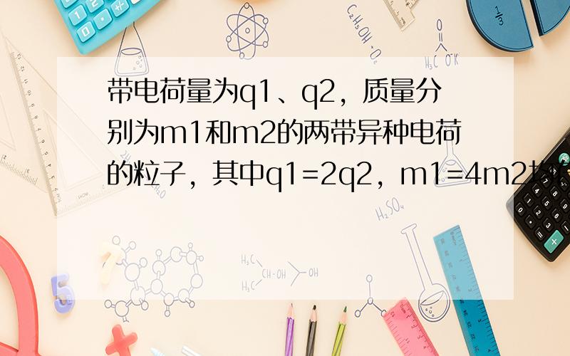 带电荷量为q1、q2，质量分别为m1和m2的两带异种电荷的粒子，其中q1=2q2，m1=4m2均在真空中，两粒子除相互之