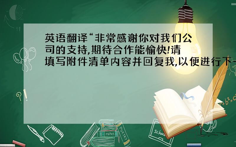 英语翻译“非常感谢你对我们公司的支持,期待合作能愉快!请填写附件清单内容并回复我,以便进行下一步的工作!”