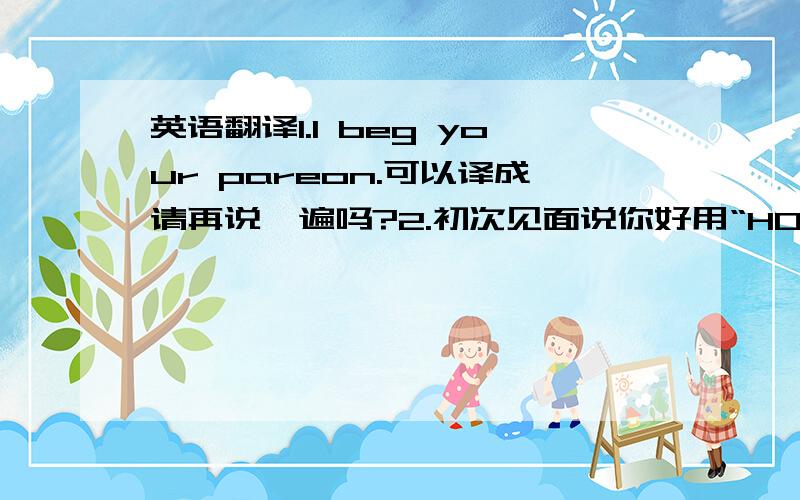 英语翻译1.I beg your pareon.可以译成请再说一遍吗?2.初次见面说你好用“HOW DO YOU DO