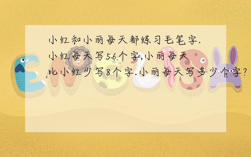 小红和小丽每天都练习毛笔字.小红每天写56个字,小丽每天比小红少写8个字.小丽每天写多少个字?