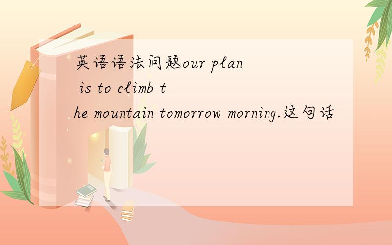 英语语法问题our plan is to climb the mountain tomorrow morning.这句话