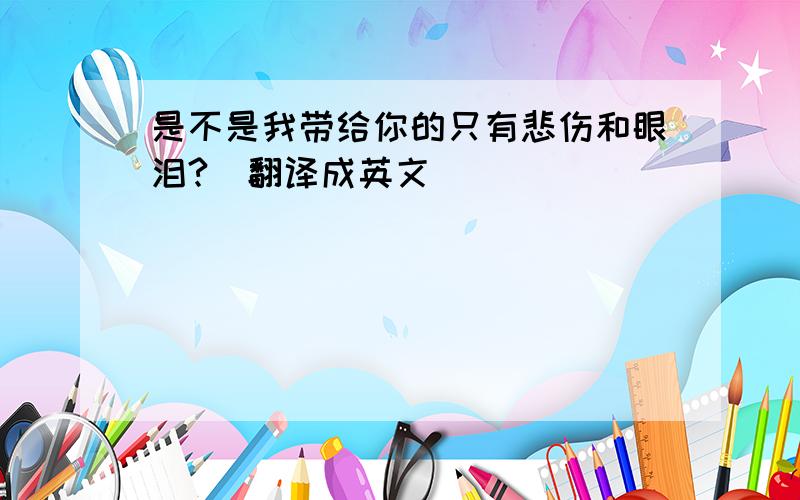 是不是我带给你的只有悲伤和眼泪?（翻译成英文）