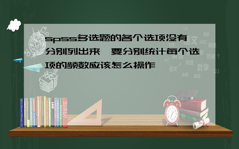 spss多选题的各个选项没有分别列出来,要分别统计每个选项的频数应该怎么操作