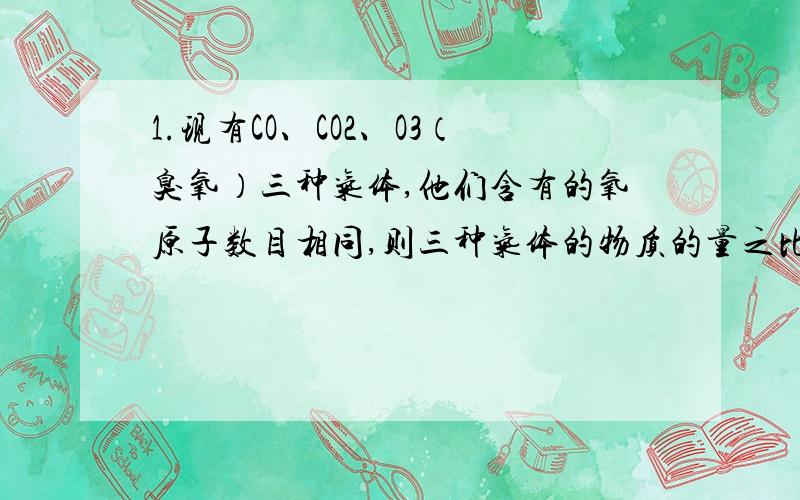 1.现有CO、CO2、O3（臭氧）三种气体,他们含有的氧原子数目相同,则三种气体的物质的量之比为?