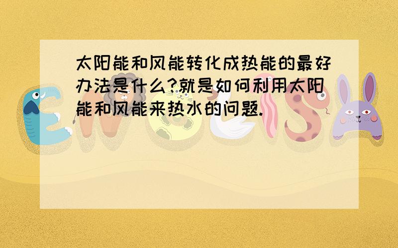 太阳能和风能转化成热能的最好办法是什么?就是如何利用太阳能和风能来热水的问题.