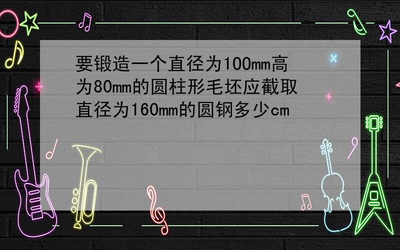 要锻造一个直径为1OOmm高为80mm的圆柱形毛坯应截取直径为160mm的圆钢多少cm