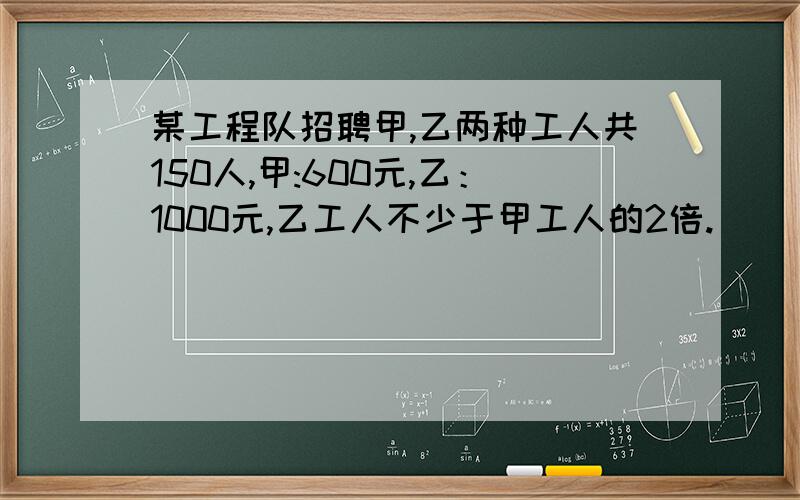 某工程队招聘甲,乙两种工人共150人,甲:600元,乙：1000元,乙工人不少于甲工人的2倍.