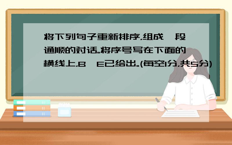 将下列句子重新排序，组成一段通顺的对话。将序号写在下面的横线上，B、E已给出。(每空1分，共5分)