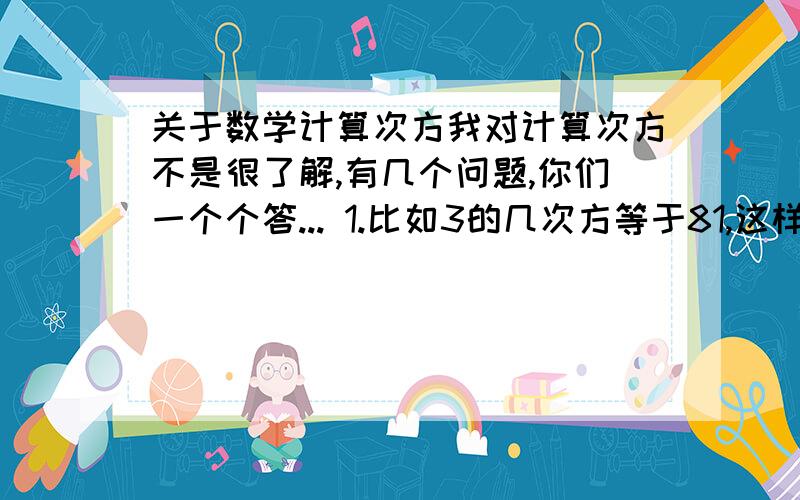 关于数学计算次方我对计算次方不是很了解,有几个问题,你们一个个答... 1.比如3的几次方等于81,这样的题目,我不会算