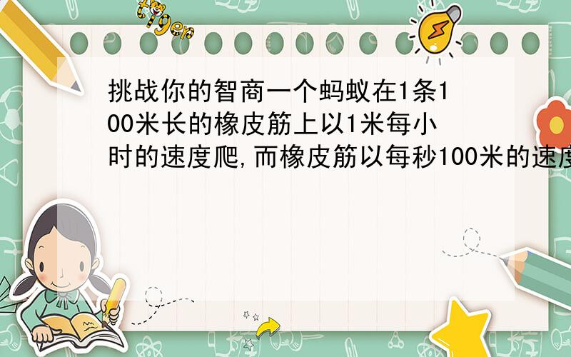 挑战你的智商一个蚂蚁在1条100米长的橡皮筋上以1米每小时的速度爬,而橡皮筋以每秒100米的速度被拉伸,假设蚂蚁永远不知