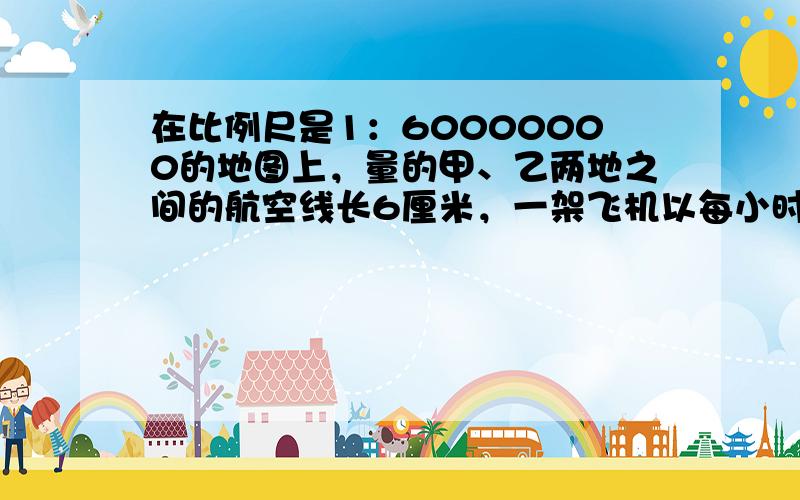 在比例尺是1：60000000的地图上，量的甲、乙两地之间的航空线长6厘米，一架飞机以每小时450千米的速度从甲地飞往乙