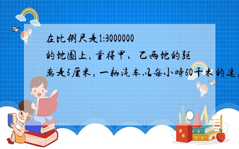 在比例尺是1：3000000的地图上，量得甲、乙两地的距离是5厘米，一辆汽车以每小时50千米的速度从甲地行驶到乙地，需多