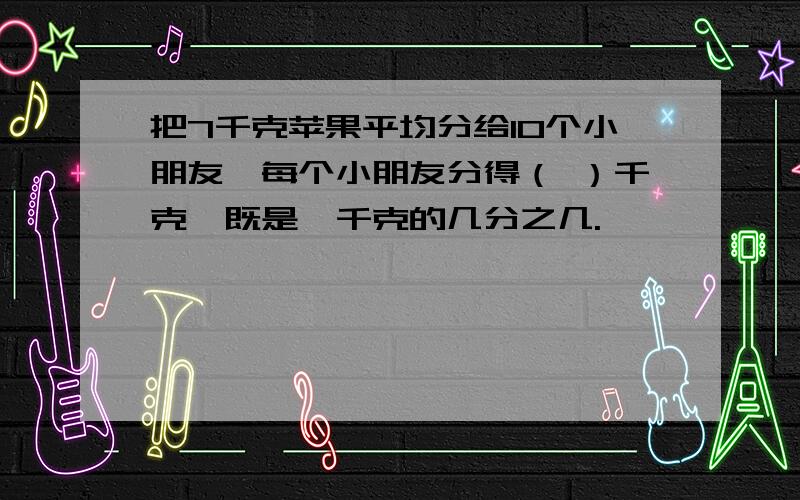 把7千克苹果平均分给10个小朋友,每个小朋友分得（ ）千克,既是一千克的几分之几.