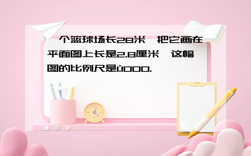 一个篮球场长28米,把它画在平面图上长是2.8厘米,这幅图的比例尺是1:1000.