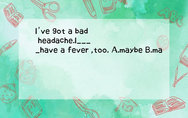 I've got a bad headache.I____have a fever ,too. A.maybe B.ma