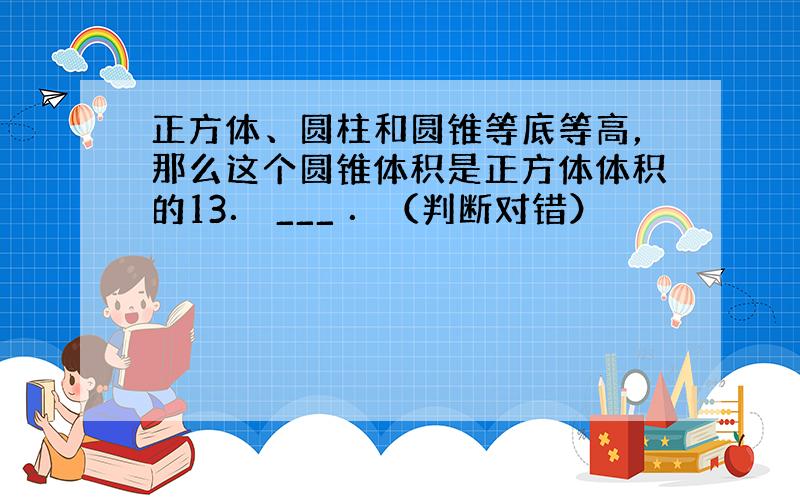 正方体、圆柱和圆锥等底等高，那么这个圆锥体积是正方体体积的13． ___ ．（判断对错）