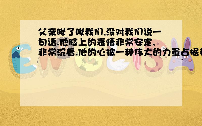 父亲瞅了瞅我们,没对我们说一句话.他脸上的表情非常安定,非常沉着.他的心被一种伟大的力量占据着.形成